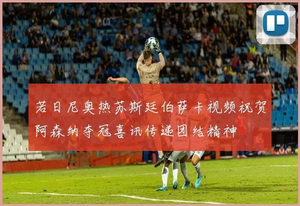 若日尼奥热苏斯廷伯萨卡视频祝贺阿森纳夺冠喜讯传递团结精神