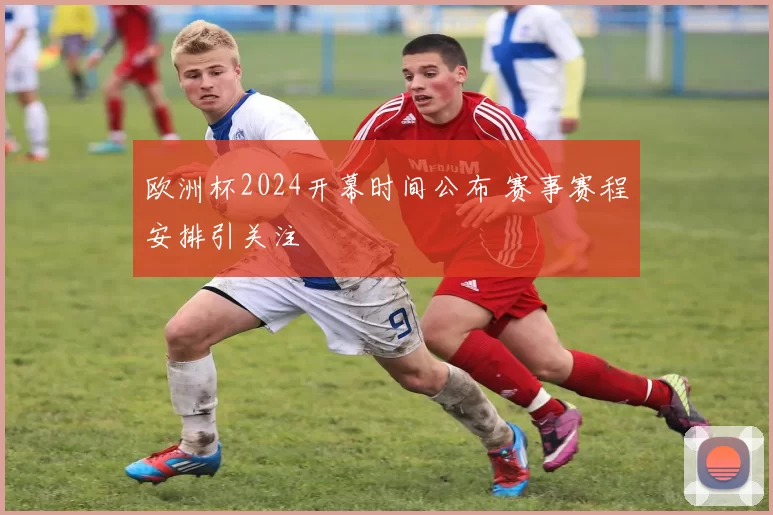 欧洲杯2024开幕时间公布 赛事赛程安排引关注