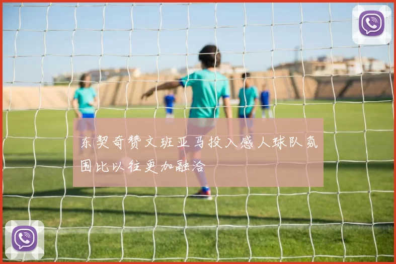 东契奇赞文班亚马投入感人球队氛围比以往更加融洽