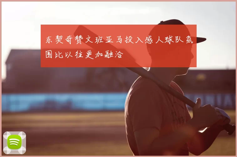 东契奇赞文班亚马投入感人球队氛围比以往更加融洽