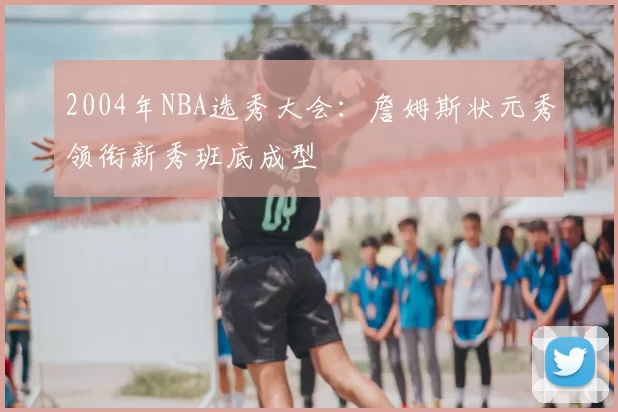 2004年NBA选秀大会：詹姆斯状元秀领衔新秀班底成型