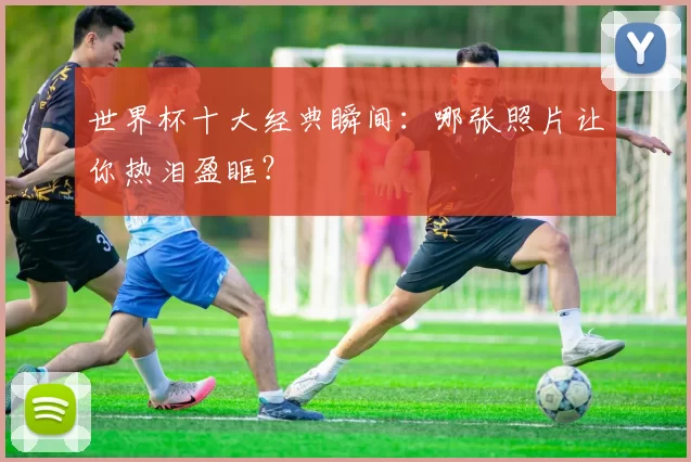世界杯十大经典瞬间：哪张照片让你热泪盈眶？