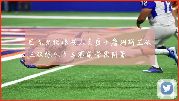 巴克尔伤退湖人负勇士詹姆斯空砍三双球队季后赛前景蒙阴影