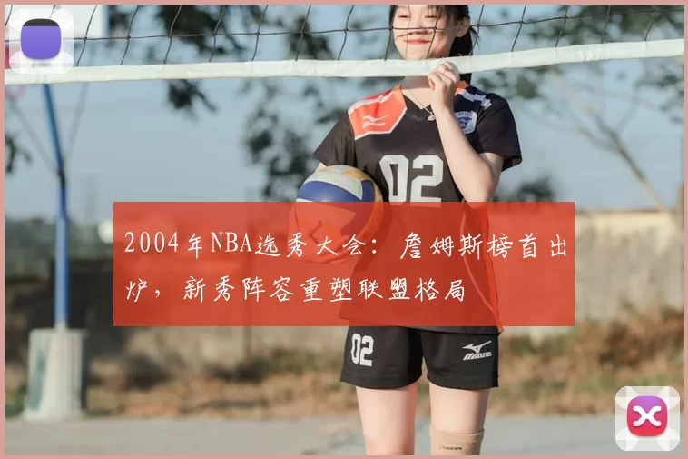 2004年NBA选秀大会：詹姆斯榜首出炉，新秀阵容重塑联盟格局