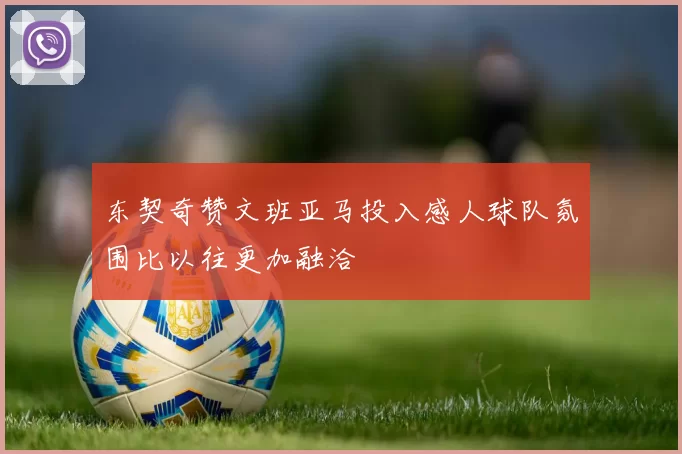 东契奇赞文班亚马投入感人球队氛围比以往更加融洽