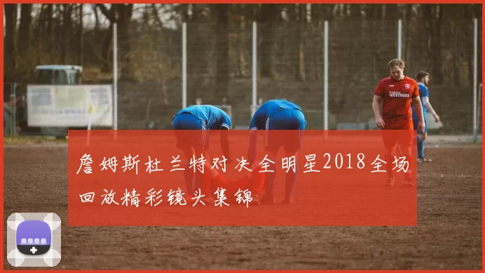 詹姆斯杜兰特对决全明星2018全场回放精彩镜头集锦