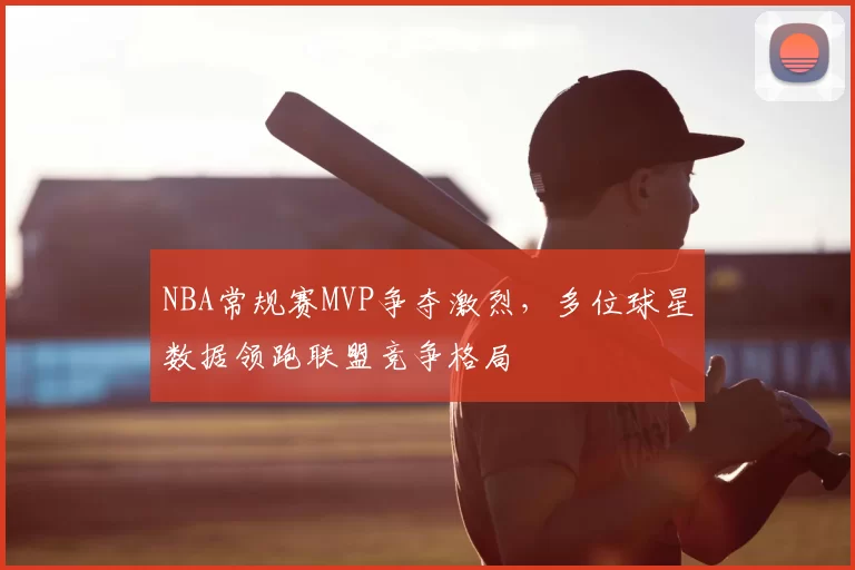 NBA常规赛MVP争夺激烈，多位球星数据领跑联盟竞争格局