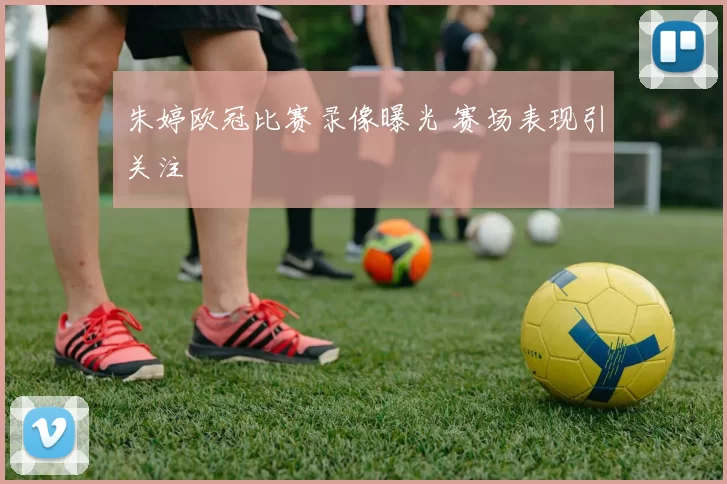 朱婷欧冠比赛录像曝光 赛场表现引关注