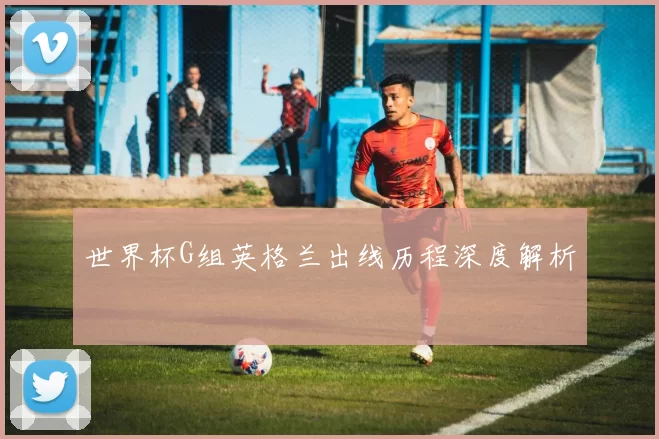 世界杯G组英格兰出线历程深度解析
