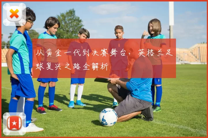 从黄金一代到决赛舞台,英格兰足球复兴之路全解析