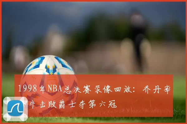1998年NBA总决赛录像回放:乔丹率公牛击败爵士夺第六冠