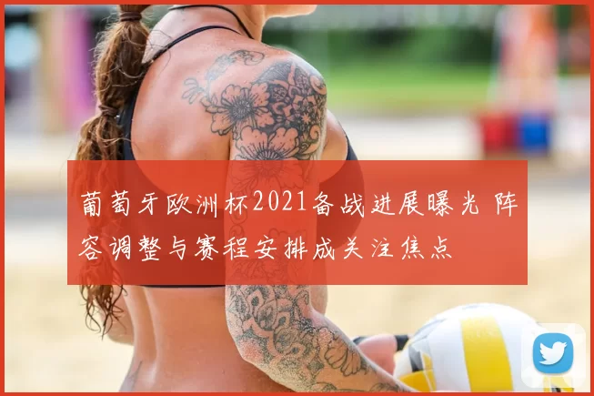 葡萄牙欧洲杯2021备战进展曝光 阵容调整与赛程安排成关注焦点