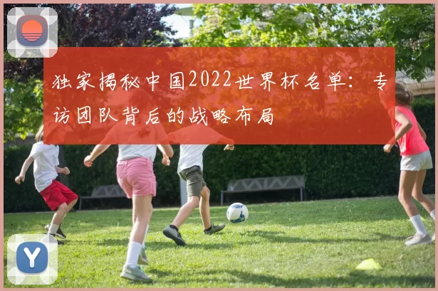 独家揭秘中国2022世界杯名单:专访团队背后的战略布局