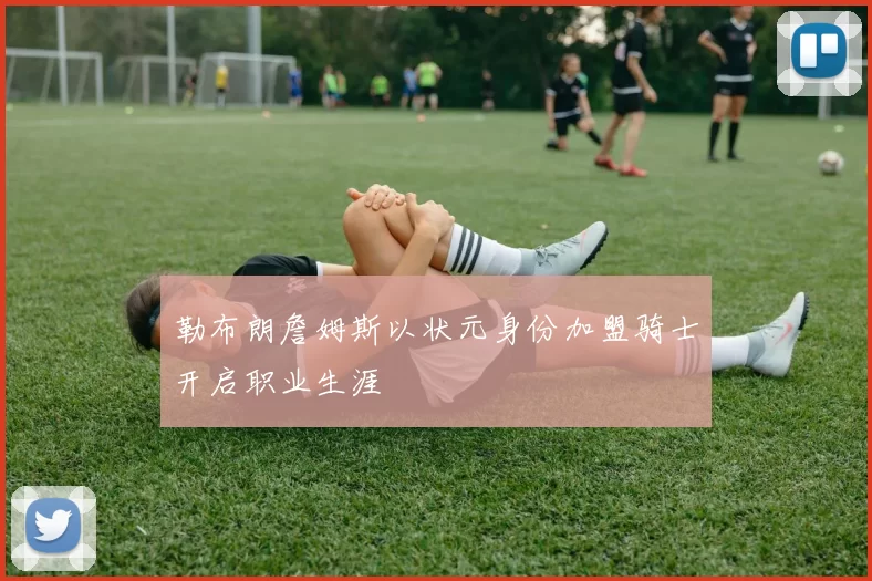 勒布朗詹姆斯以状元身份加盟骑士开启职业生涯
