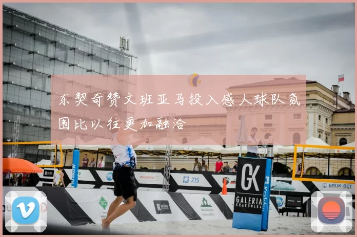 东契奇赞文班亚马投入感人球队氛围比以往更加融洽
