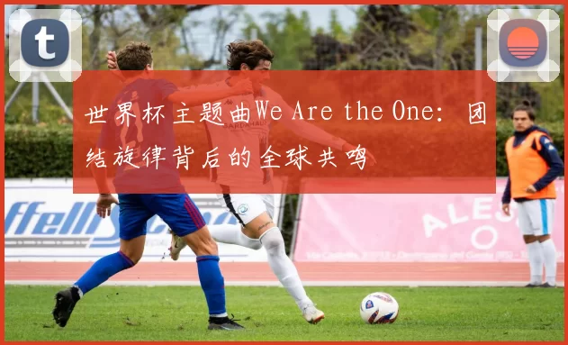 世界杯主题曲We Are the One：团结旋律背后的全球共鸣