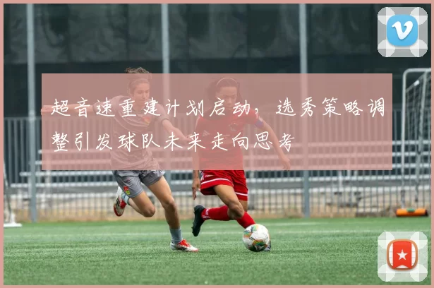 超音速重建计划启动,选秀策略调整引发球队未来走向思考