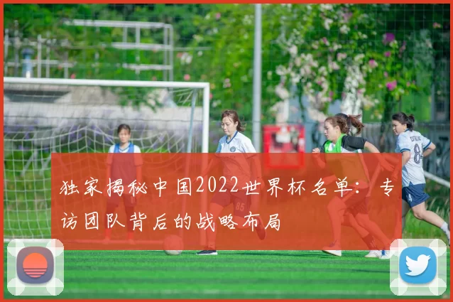 独家揭秘中国2022世界杯名单:专访团队背后的战略布局