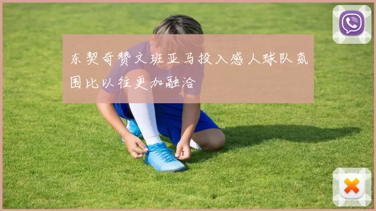东契奇赞文班亚马投入感人球队氛围比以往更加融洽