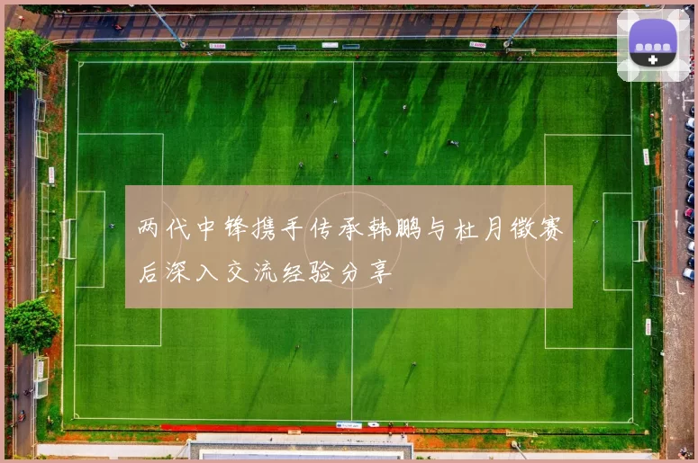 两代中锋携手传承韩鹏与杜月徵赛后深入交流经验分享
