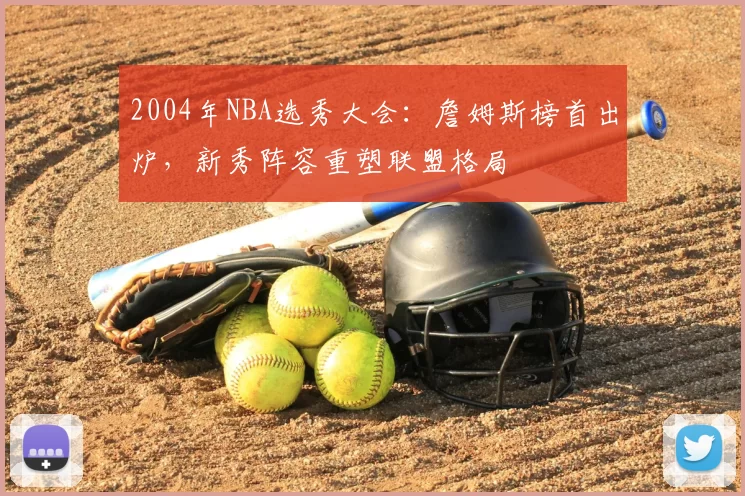 2004年NBA选秀大会：詹姆斯榜首出炉，新秀阵容重塑联盟格局