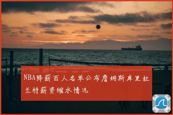 NBA降薪百人名单公布詹姆斯库里杜兰特薪资缩水情况