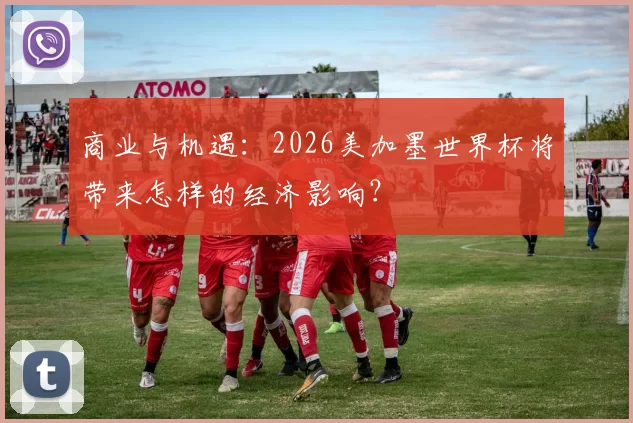 商业与机遇:2026美加墨世界杯将带来怎样的经济影响?
