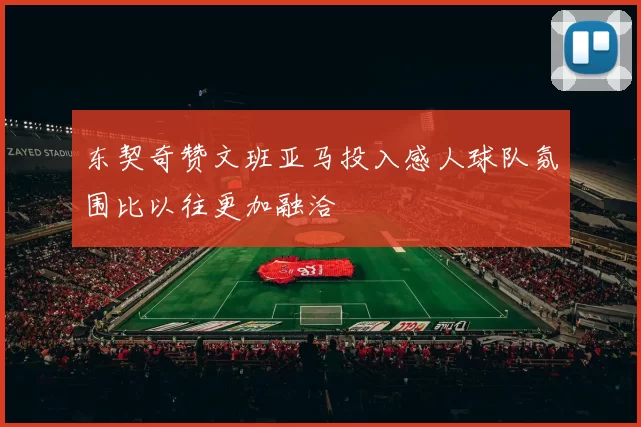 东契奇赞文班亚马投入感人球队氛围比以往更加融洽