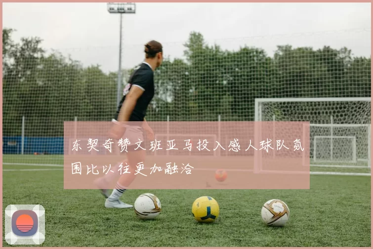 东契奇赞文班亚马投入感人球队氛围比以往更加融洽