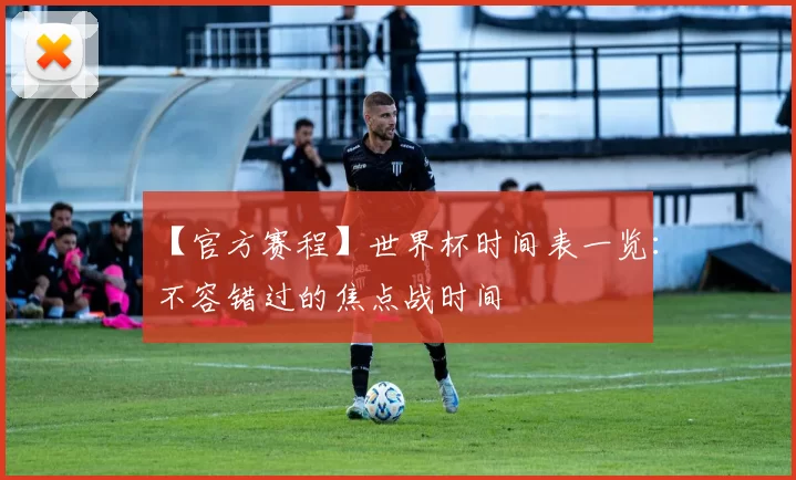 【官方赛程】世界杯时间表一览:不容错过的焦点战时间