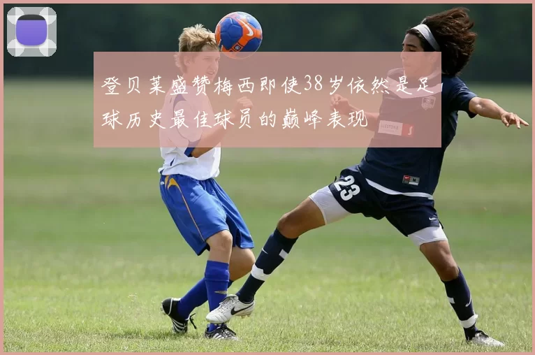 登贝莱盛赞梅西即使38岁依然是足球历史最佳球员的巅峰表现