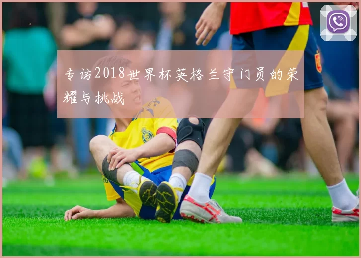 专访2018世界杯英格兰守门员的荣耀与挑战