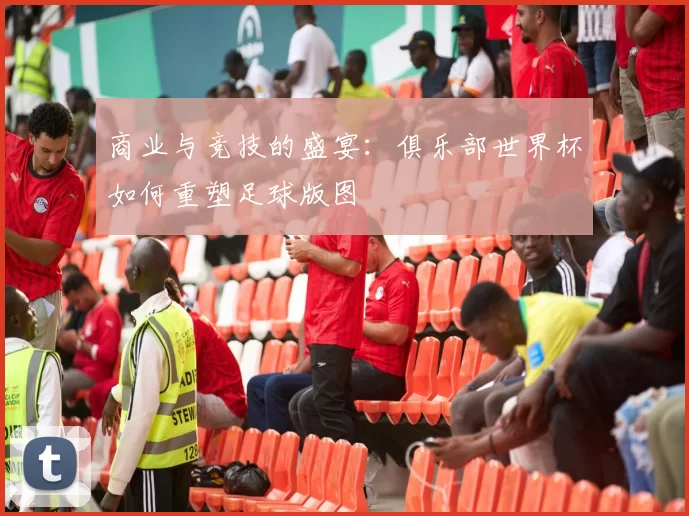 商业与竞技的盛宴:俱乐部世界杯如何重塑足球版图
